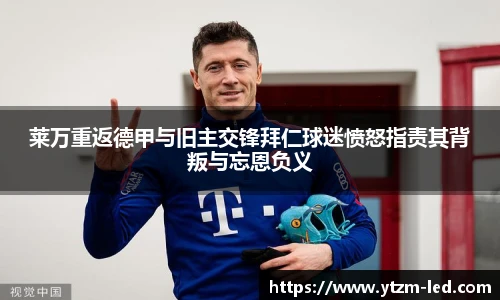 莱万重返德甲与旧主交锋拜仁球迷愤怒指责其背叛与忘恩负义